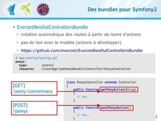 Des bundles pour Symfony2


         EverzetRestfulControllersBundle
          
              création automatique des routes à partir de noms d'actions
          
              pas de lien avec le modèle (actions à développer)
          
              https://github.com/everzet/EverzetRestfulControllersBundle
          # app/config/routing.yml
          ponys:
            type:        restful
            resource:    CleverAgeSymfponyBundleControllerPonysController



                                                   class PonysController extends Controller
      [GET]                                        {
                                                       public function getPonyAction($slug)
      /pony/connemara                                  {
                                                         // etc.
                                                       }
      [POST]                                          public function postPonysAction()
      /ponys                                          {
RESTful avec symfony 1 et Symfony2 – 3 mars 2011        // etc.
Clever Age | Damien Alexandre, Xavier Lacot
                                                      }
                                                                                              73
 