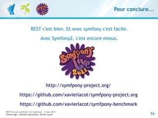 Pour conclure...


                       REST c'est bien. Et avec symfony c'est facile.
                                 Avec Symfony2, c'est encore mieux.




                                      http://symfpony-project.org/
            https://github.com/xavierlacot/symfpony-project.org
             https://github.com/xavierlacot/symfpony-benchmark
RESTful avec symfony 1 et Symfony2 – 3 mars 2011
Clever Age | Damien Alexandre, Xavier Lacot                                        74
 