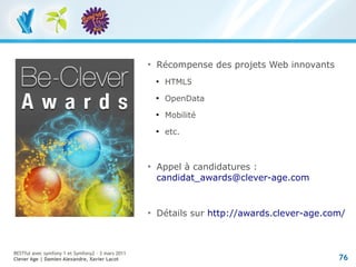 
                                                       Récompense des projets Web innovants
                                                       
                                                           HTML5
                                                       
                                                           OpenData
                                                       
                                                           Mobilité
                                                       
                                                           etc.



                                                   
                                                       Appel à candidatures :
                                                       candidat_awards@clever-age.com


                                                   
                                                       Détails sur http://awards.clever-age.com/



RESTful avec symfony 1 et Symfony2 – 3 mars 2011
Clever Age | Damien Alexandre, Xavier Lacot                                                   76
 
