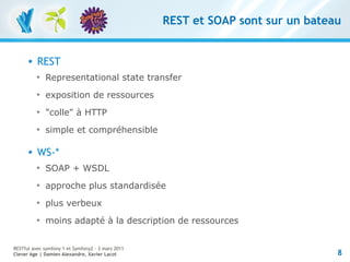 REST et SOAP sont sur un bateau


         REST
          
              Representational state transfer
          
              exposition de ressources
          
              "colle" à HTTP
          
              simple et compréhensible

         WS-*
          
              SOAP + WSDL
          
              approche plus standardisée
          
              plus verbeux
          
              moins adapté à la description de ressources


RESTful avec symfony 1 et Symfony2 – 3 mars 2011
Clever Age | Damien Alexandre, Xavier Lacot                                      8
 
