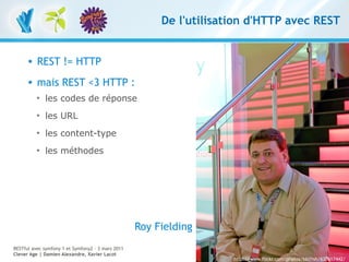 De l'utilisation d'HTTP avec REST


         REST != HTTP
         mais REST <3 HTTP :
          
              les codes de réponse
          
              les URL
          
              les content-type
          
              les méthodes




                                                   Roy Fielding
RESTful avec symfony 1 et Symfony2 – 3 mars 2011
Clever Age | Damien Alexandre, Xavier Lacot                                                                     9
                                                                     http://www.flickr.com/photos/bblfish/637617442/
 