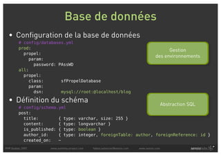 Base de données
  • Configuration de la base de données
         # config/databases.yml
         prod:
                                                                                              Gestion
           propel:
                                                                                        des environnements
             param:
               password: PAssWD
         all:
           propel:
             class:       sfPropelDatabase
             param:
               dsn:       mysql://root:@localhost/blog

  • Définition du schéma                                                                      Abstraction SQL
         # config/schema.yml
         post:
           title:        { type:        varchar, size: 255 }
           content:      { type:        longvarchar }
           is_published: { type:        boolean }
           author_id:    { type:        integer, foreignTable: author, foreignReference: id }
           created_on:   ~
PHP Quebec 2007      www.symfony-project.com   fabien.potencier@sensio.com   www.sensio.com
 