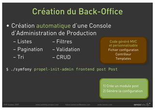 Création du Back-Office
  • Création automatique d’une Console
    d’Administration de Production
         – Listes                 – Filtres                                          Code généré MVC
                                                                                     et personnalisable
         – Pagination             – Validation                                      Fichier configuration
                                                                                         Contrôleur
         – Tri                    – CRUD                                                 Templates


  $ ./symfony propel-init-admin frontend post Post



                                                                               1) Crée un module post
                                                                               2) Génère la configuration


PHP Quebec 2007   www.symfony-project.com   fabien.potencier@sensio.com   www.sensio.com
 