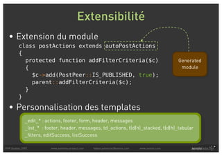 Extensibilité
  • Extension du module
         class postActions extends autoPostActions
         {
           protected function addFilterCriteria($c)                                               Generated
           {                                                                                       module
             $c->add(PostPeer::IS_PUBLISHED, true);
             parent::addFilterCriteria($c);
           }
         }

  • Personnalisation des templates
             _edit_* : actions, footer, form, header, messages
             _list_* : footer, header, messages, td_actions, t(d|h)_stacked, t(d|h)_tabular
             _filters, editSuccess, listSuccess

PHP Quebec 2007          www.symfony-project.com   fabien.potencier@sensio.com   www.sensio.com
 