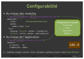 Configurabilité
  • Au niveau des modules
         # apps/frontend/modules/post/config/generator.yml
         generator:
            class:         sfPropelAdminGenerator
                                                           Configuration en cascade
            param:
                                                                 Framework
              model_class: Post
          list:                                                     Projet
            display: [=title, author, created_on]                 Application
            filters: [title, author, published_on]                 Module

  • Au niveau de l’application
         # apps/frontend/config/security.yml
         default:
           is_secure:   on                                                                    LOC : 0
           credentials: admin

  $ ./symfony plugin-install http://plugins.symfony-project.com/sfGuardPlugin

PHP Quebec 2007      www.symfony-project.com   fabien.potencier@sensio.com   www.sensio.com
 