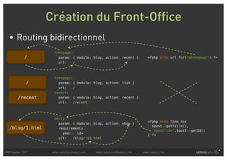 Création du Front-Office
  • Routing bidirectionnel
                    homepage:
            /         param: { module: blog, action: recent }                 <?php echo url_for('@homepage') ?>
                      url:   /



                    homepage:
             /        param: { module: blog, action: list }
                      url:   /
                    recent:
        /recent       param: { module: blog, action: recent }
                      url:   /recent



                    post:
                                                                              <?php echo link_to(
                      param: { module: blog, action: show }
                                                                                $post->getTitle(),
  /blog/1.html        requirements:
                                                                                '@post?id=’.$post->getId()
                        year: d+
                                                                              ) ?>
                      url:   /blog/:id.html



PHP Quebec 2007    www.symfony-project.com   fabien.potencier@sensio.com   www.sensio.com
 