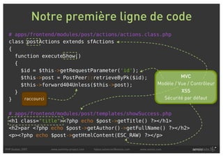 Notre première ligne de code
  # apps/frontend/modules/post/actions/actions.class.php
  class postActions extends sfActions
  {
    function executeShow()
    {
      $id = $this->getRequestParameter('id');
      $this->post = PostPeer::retrieveByPk($id);             MVC
      $this->forward404Unless($this->post);        Modèle / Vue / Contrôleur
    }                                                        XSS
  }    raccourci                                      Sécurité par défaut


  # apps/frontend/modules/post/templates/showSuccess.php
  <h1 class="title"><?php echo $post->getTitle() ?></h1>
  <h2>par <?php echo $post->getAuthor()->getFullName() ?></h2>
  <p><?php echo $post->getHtmlContent(ESC_RAW) ?></p>

PHP Quebec 2007      www.symfony-project.com   fabien.potencier@sensio.com   www.sensio.com
 