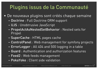 Plugins issus de la Communauté
  • De nouveaux plugins sont créés chaque semaine
         – Doctrine : Full Doctrine ORM support
         – UJS : Unobtrusive JavaScript
         – PropelActAsNestedSetBehavior : Nested sets for
           Propel
         – SuperCache : HTML pages cache
         – ControlPanel : Web management for symfony projects
         – ErrorLogger : All 404 and 500 logging in a table
         – Guard : Authentication and authorization features
         – Feed2 : Web feeds management
         – PokaYoke : Client side validation
PHP Quebec 2007   www.symfony-project.com   fabien.potencier@sensio.com   www.sensio.com
 