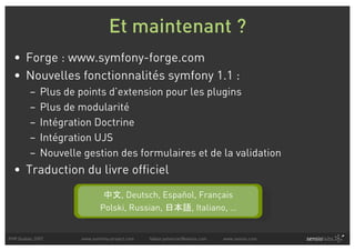 Et maintenant ?
  • Forge : www.symfony-forge.com
  • Nouvelles fonctionnalités symfony 1.1 :
         –   Plus de points d’extension pour les plugins
         –   Plus de modularité
         –   Intégration Doctrine
         –   Intégration UJS
         –   Nouvelle gestion des formulaires et de la validation
  • Traduction du livre officiel
                                  , Deutsch, Español, Français
                             Polski, Russian,      , Italiano, …


PHP Quebec 2007      www.symfony-project.com   fabien.potencier@sensio.com   www.sensio.com
 