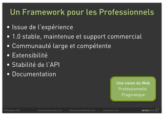 Un Framework pour les Professionnels
  •    Issue de l’expérience
  •    1.0 stable, maintenue et support commercial
  •    Communauté large et compétente
  •    Extensibilité
  •    Stabilité de l’API
  •    Documentation
                                                                                     Une vision du Web
                                                                                      Professionnelle
                                                                                       Pragmatique


PHP Quebec 2007   www.symfony-project.com   fabien.potencier@sensio.com   www.sensio.com
 