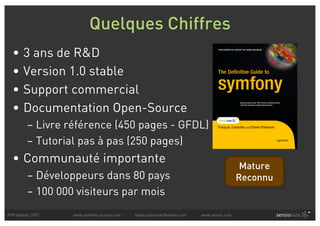 Quelques Chiffres
  •    3 ans de R&D
  •    Version 1.0 stable
  •    Support commercial
  •    Documentation Open-Source
         – Livre référence (450 pages - GFDL)
         – Tutorial pas à pas (250 pages)
  • Communauté importante
                                                                                            Mature
         – Développeurs dans 80 pays                                                       Reconnu
         – 100 000 visiteurs par mois
PHP Quebec 2007   www.symfony-project.com   fabien.potencier@sensio.com   www.sensio.com
 