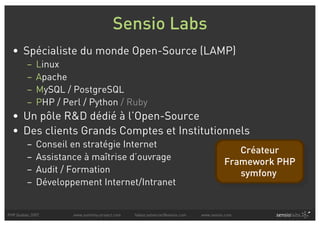 Sensio Labs
  • Spécialiste du monde Open-Source (LAMP)
         –   Linux
         –   Apache
         –   MySQL / PostgreSQL
         –   PHP / Perl / Python / Ruby
  • Un pôle R&D dédié à l’Open-Source
  • Des clients Grands Comptes et Institutionnels
         –   Conseil en stratégie Internet
                                                                                          Créateur
         –   Assistance à maîtrise d’ouvrage
                                                                                       Framework PHP
         –   Audit / Formation                                                            symfony
         –   Développement Internet/Intranet


PHP Quebec 2007      www.symfony-project.com   fabien.potencier@sensio.com   www.sensio.com
 