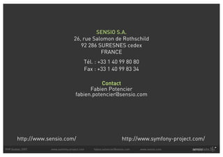 SENSIO S.A.
                                   26, rue Salomon de Rothschild
                                      92 286 SURESNES cedex
                                              FRANCE
                                          Tél. : +33 1 40 99 80 80
                                          Fax : +33 1 40 99 83 34

                                               Contact
                                          Fabien Potencier
                                    fabien.potencier@sensio.com




        http://www.sensio.com/                                    http://www.symfony-project.com/
PHP Quebec 2007     www.symfony-project.com   fabien.potencier@sensio.com   www.sensio.com
 