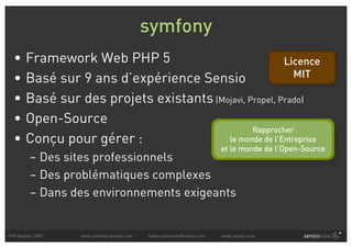symfony
  •    Framework Web PHP 5                              Licence
  •    Basé sur 9 ans d’expérience Sensio                  MIT

  •    Basé sur des projets existants (Mojavi, Propel, Prado)
  •    Open-Source
                                                Rapprocher
  •    Conçu pour gérer :                le monde de l’Entreprise
                                                                          et le monde de l’Open-Source
         – Des sites professionnels
         – Des problématiques complexes
         – Dans des environnements exigeants


PHP Quebec 2007   www.symfony-project.com   fabien.potencier@sensio.com   www.sensio.com
 
