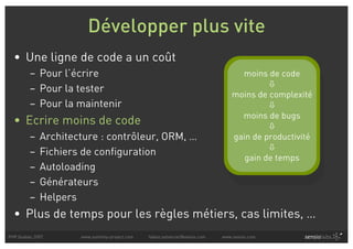 Développer plus vite
  • Une ligne de code a un coût
         – Pour l’écrire                                                           moins de code
                                                                                          
         – Pour la tester
                                                                                 moins de complexité
         – Pour la maintenir                                                              
                                                                                   moins de bugs
  • Ecrire moins de code                                                                  
         –   Architecture : contrôleur, ORM, …                                   gain de productivité
                                                                                          
         –   Fichiers de configuration
                                                                                    gain de temps
         –   Autoloading
         –   Générateurs
         –   Helpers
  • Plus de temps pour les règles métiers, cas limites, …
PHP Quebec 2007      www.symfony-project.com   fabien.potencier@sensio.com   www.sensio.com
 