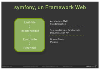 symfony, un Framework Web

                                                            Architecture MVC
                      Lisibilité                            Standardisation
                         
                    Maintenabilité                          Tests unitaires et fonctionnels
                                                            Documentation API
                         
                     Evolutivité                            Orienté Objets
                                                            Plugins
                         
                     Pérennité




PHP Quebec 2007      www.symfony-project.com   fabien.potencier@sensio.com   www.sensio.com
 