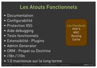 Les Atouts Fonctionnels
  •    Documentation
  •    Configurabilité
  •    Protection XSS                                                               Les Standards
                                                                                        PHP 5
  •    Aide debugging                                                                    MVC
  •    Tests fonctionnels                                                              Routing
                                                                                        Cache
  •    Extensibilité : Plugins
  •    Admin Generator
  •    ORM : Propel ou Doctrine
  •    i18n / l10n
  •    1.0 maintenue sur le long terme
PHP Quebec 2007    www.symfony-project.com   fabien.potencier@sensio.com   www.sensio.com
 