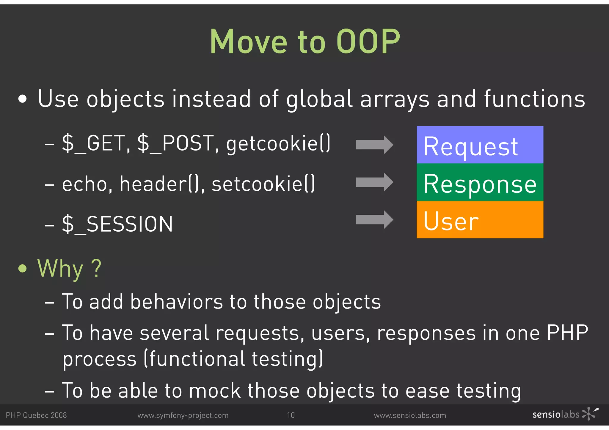Move to OOP • Use objects instead of global arrays and functions – $_GET, $_POST, getcookie() Request – echo, header(), setcookie() Response – $_SESSION User • Why ? – To add behaviors to those objects – To have several requests, users, responses in one PHP process (functional testing) – To be able to mock those objects to ease testing PHP Quebec 2008 www.symfony-project.com 10 www.sensiolabs.com 