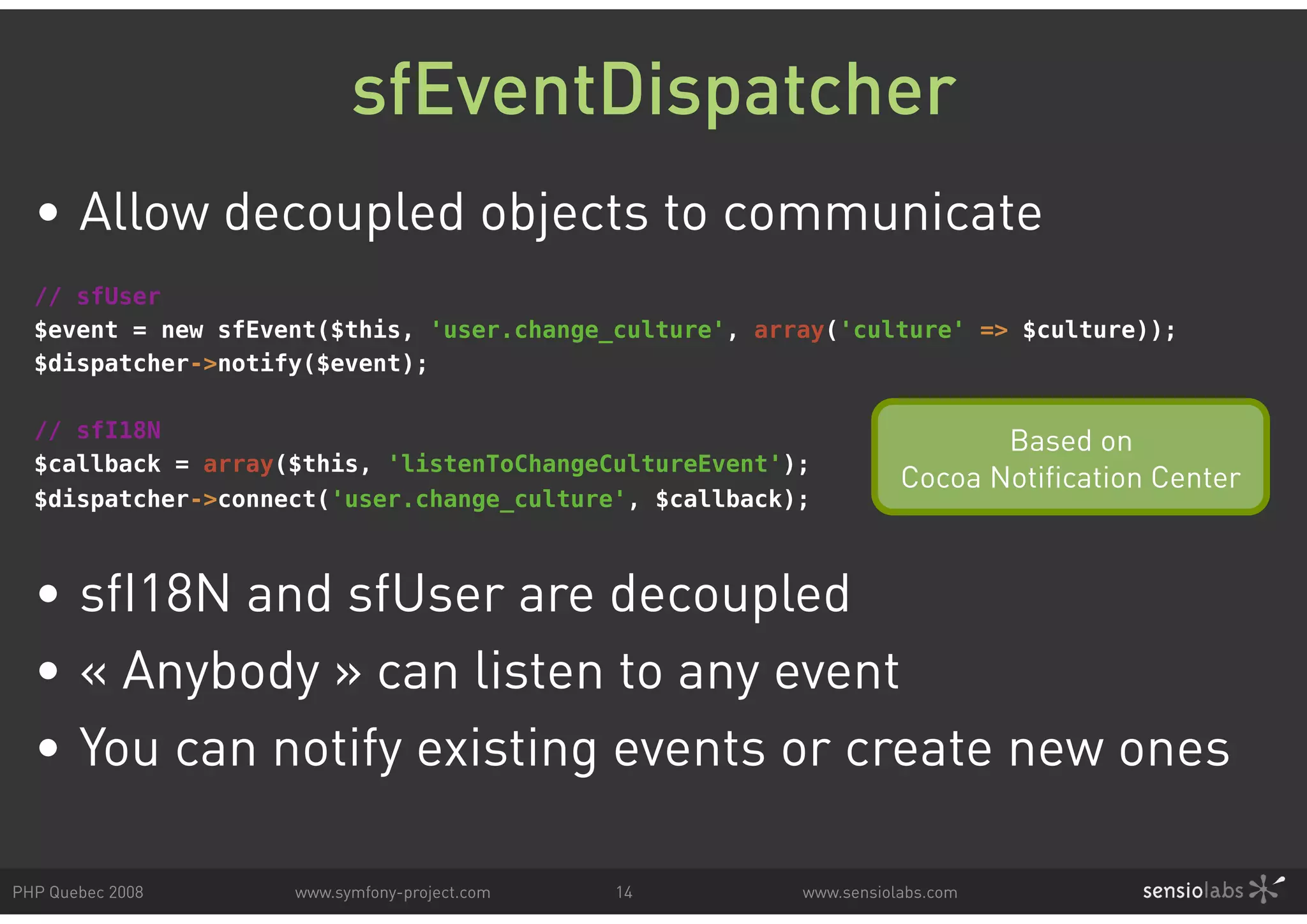 sfEventDispatcher • Allow decoupled objects to communicate // sfUser $event = new sfEvent($this, 'user.change_culture', array('culture' => $culture)); $dispatcher->notify($event); // sfI18N Based on $callback = array($this, 'listenToChangeCultureEvent'); Cocoa Notification Center $dispatcher->connect('user.change_culture', $callback); • sfI18N and sfUser are decoupled • « Anybody » can listen to any event • You can notify existing events or create new ones PHP Quebec 2008 www.symfony-project.com 14 www.sensiolabs.com 