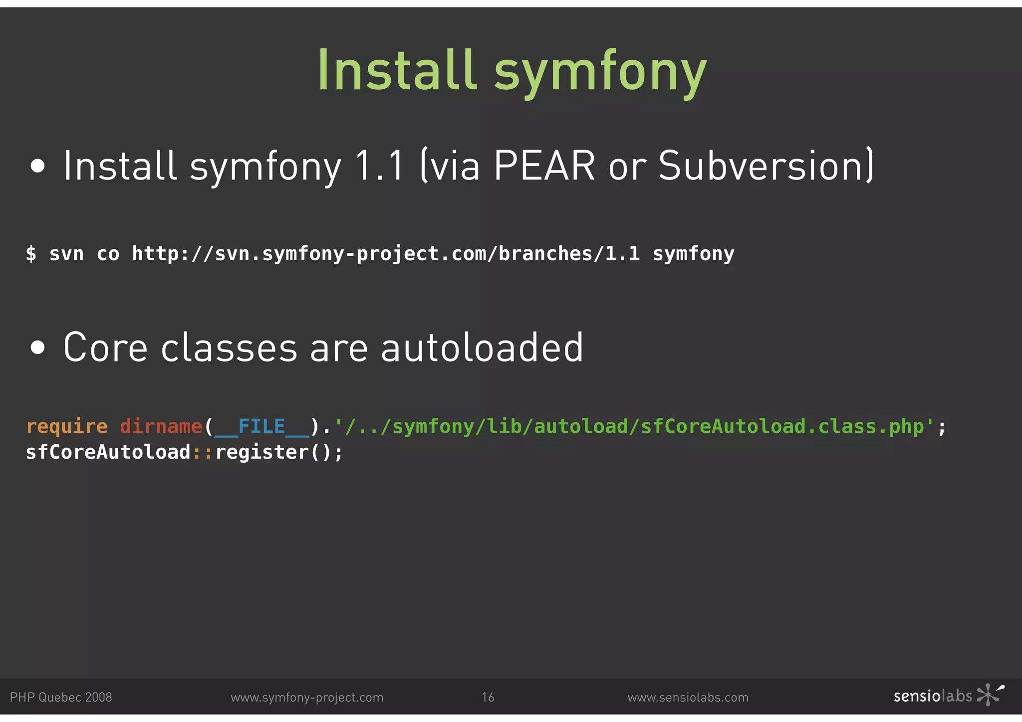 Install symfony • Install symfony 1.1 (via PEAR or Subversion) $ svn co http://svn.symfony-project.com/branches/1.1 symfony • Core classes are autoloaded require dirname(__FILE__).'/../symfony/lib/autoload/sfCoreAutoload.class.php'; sfCoreAutoload::register(); PHP Quebec 2008 www.symfony-project.com 16 www.sensiolabs.com 