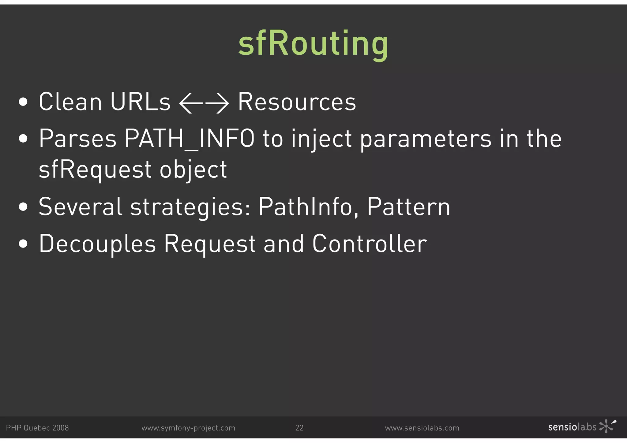 sfRouting • Clean URLs <> Resources • Parses PATH_INFO to inject parameters in the sfRequest object • Several strategies: PathInfo, Pattern • Decouples Request and Controller PHP Quebec 2008 www.symfony-project.com 22 www.sensiolabs.com 