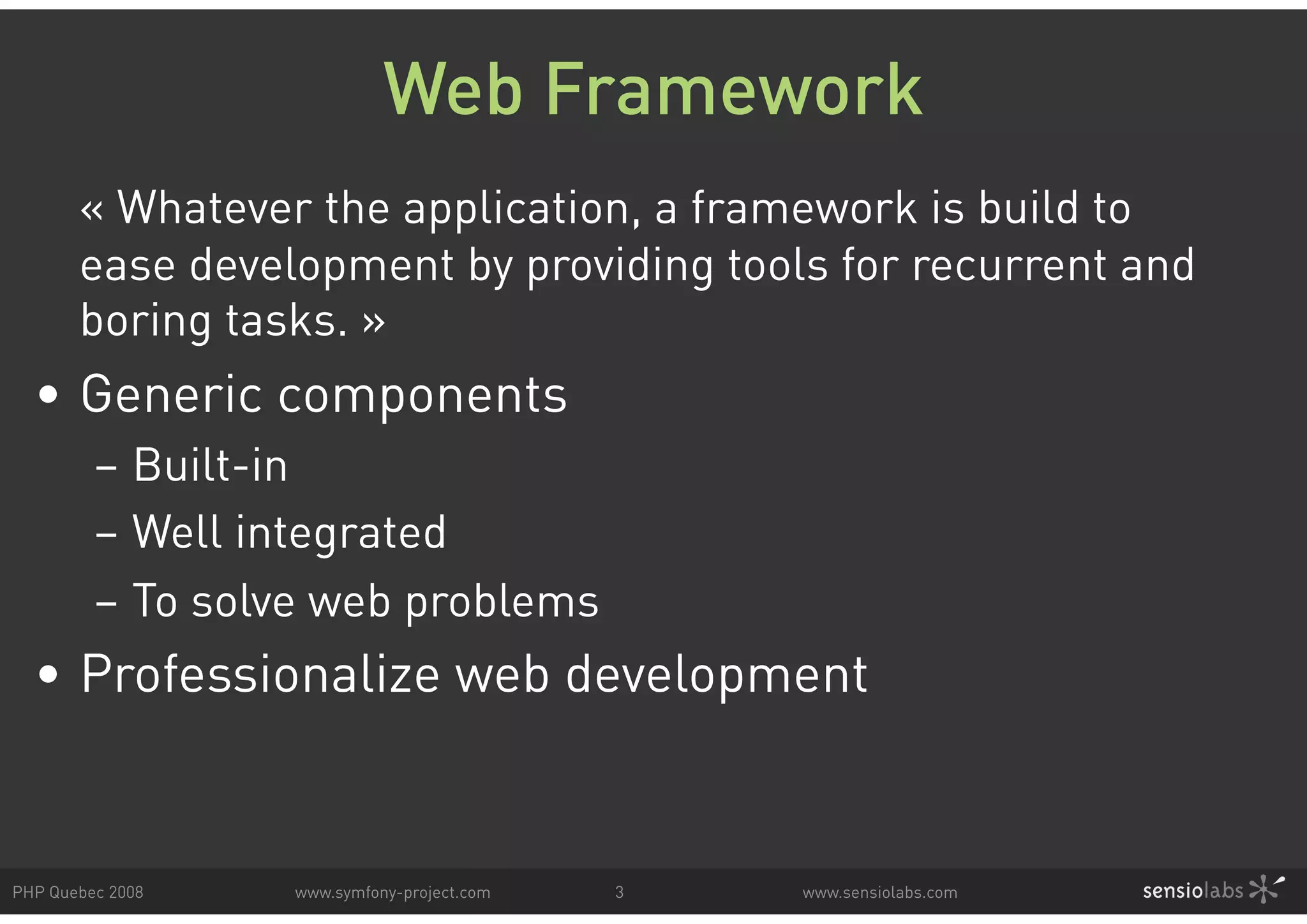 Web Framework « Whatever the application, a framework is build to ease development by providing tools for recurrent and boring tasks. » • Generic components – Built-in – Well integrated – To solve web problems • Professionalize web development PHP Quebec 2008 www.symfony-project.com 3 www.sensiolabs.com 