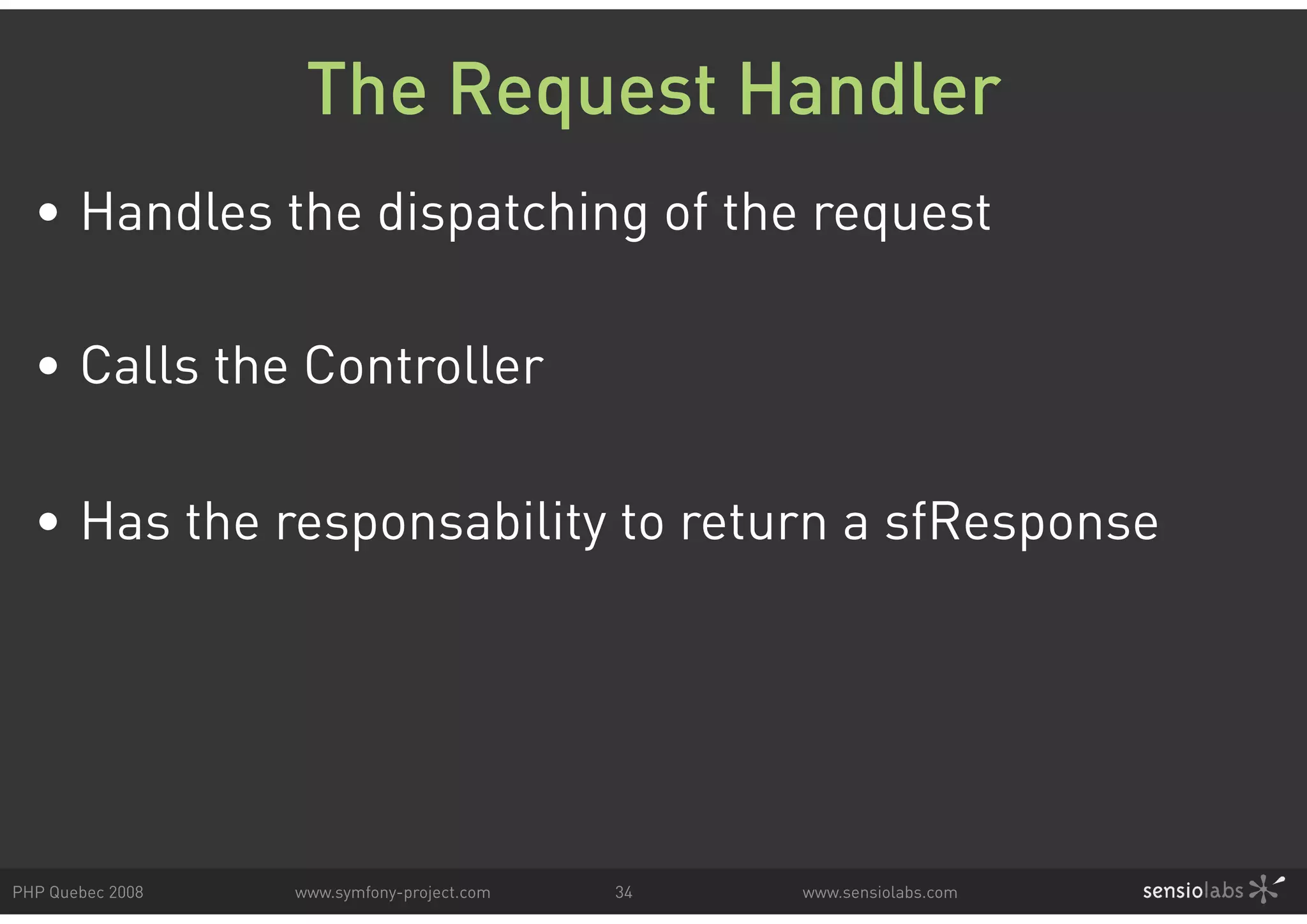 The Request Handler • Handles the dispatching of the request • Calls the Controller • Has the responsability to return a sfResponse PHP Quebec 2008 www.symfony-project.com 34 www.sensiolabs.com 
