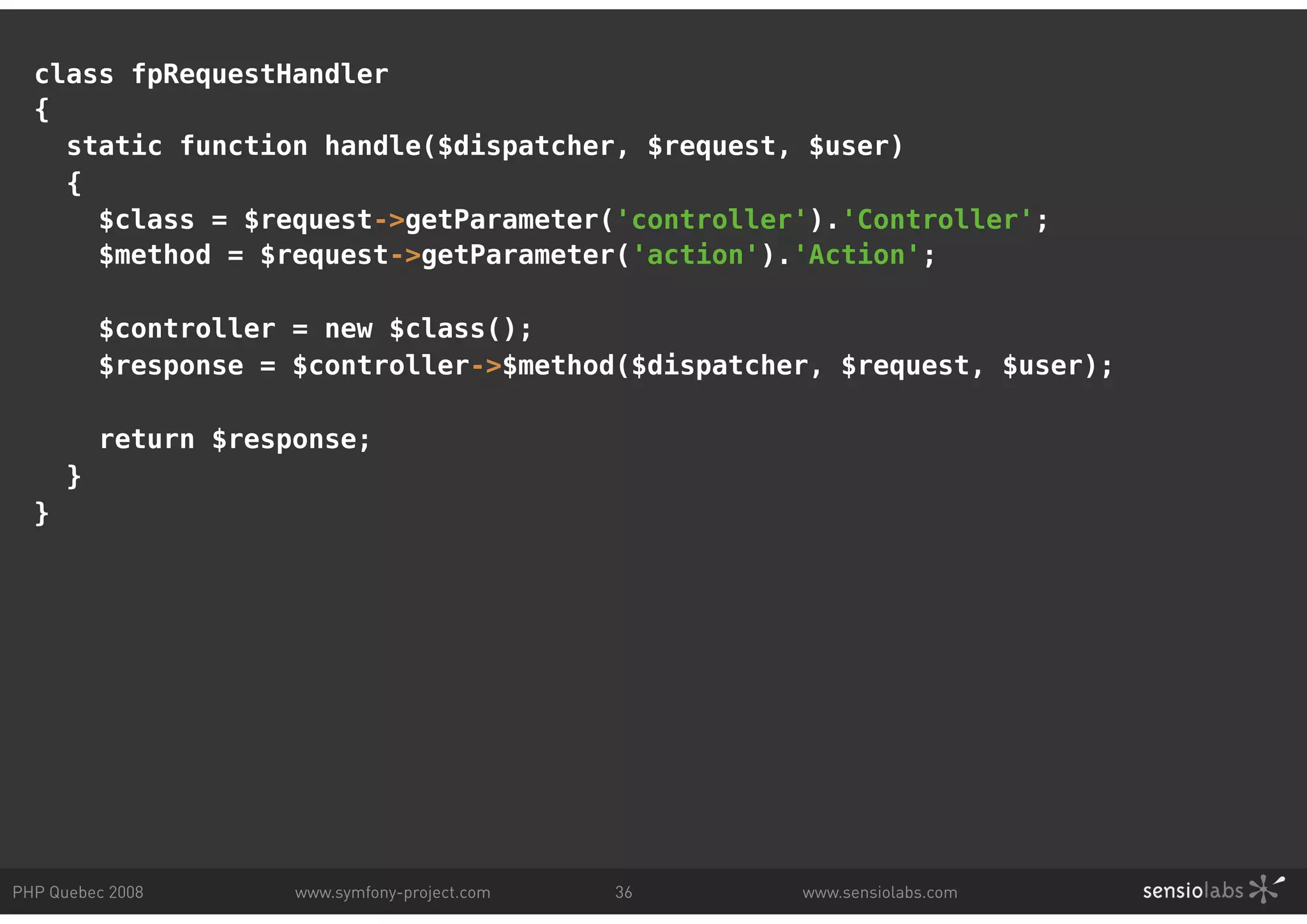 class fpRequestHandler { static function handle($dispatcher, $request, $user) { $class = $request->getParameter('controller').'Controller'; $method = $request->getParameter('action').'Action'; $controller = new $class(); $response = $controller->$method($dispatcher, $request, $user); return $response; } } PHP Quebec 2008 www.symfony-project.com 36 www.sensiolabs.com 