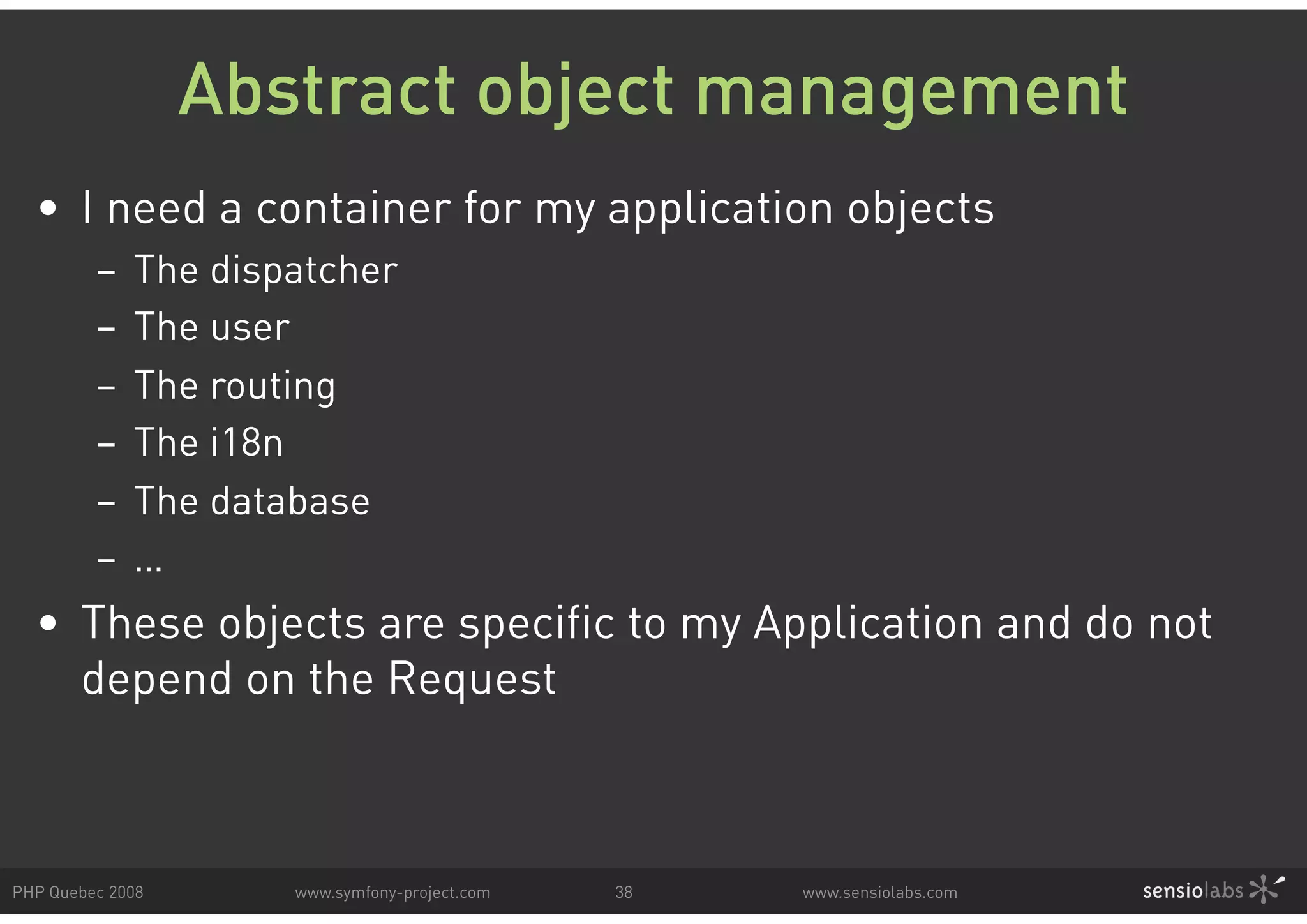 Abstract object management •  I need a container for my application objects –  The dispatcher –  The user –  The routing –  The i18n –  The database –  … •  These objects are specific to my Application and do not depend on the Request PHP Quebec 2008 www.symfony-project.com 38 www.sensiolabs.com 