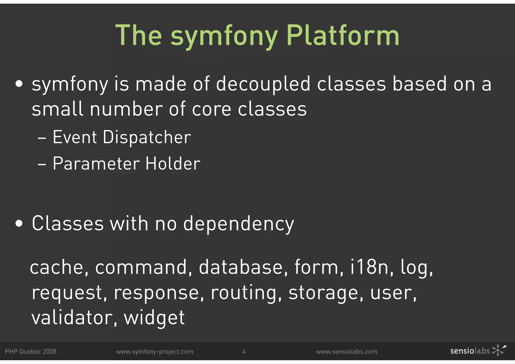 The symfony Platform • symfony is made of decoupled classes based on a small number of core classes – Event Dispatcher – Parameter Holder • Classes with no dependency cache, command, database, form, i18n, log, request, response, routing, storage, user, validator, widget PHP Quebec 2008 www.symfony-project.com 4 www.sensiolabs.com 