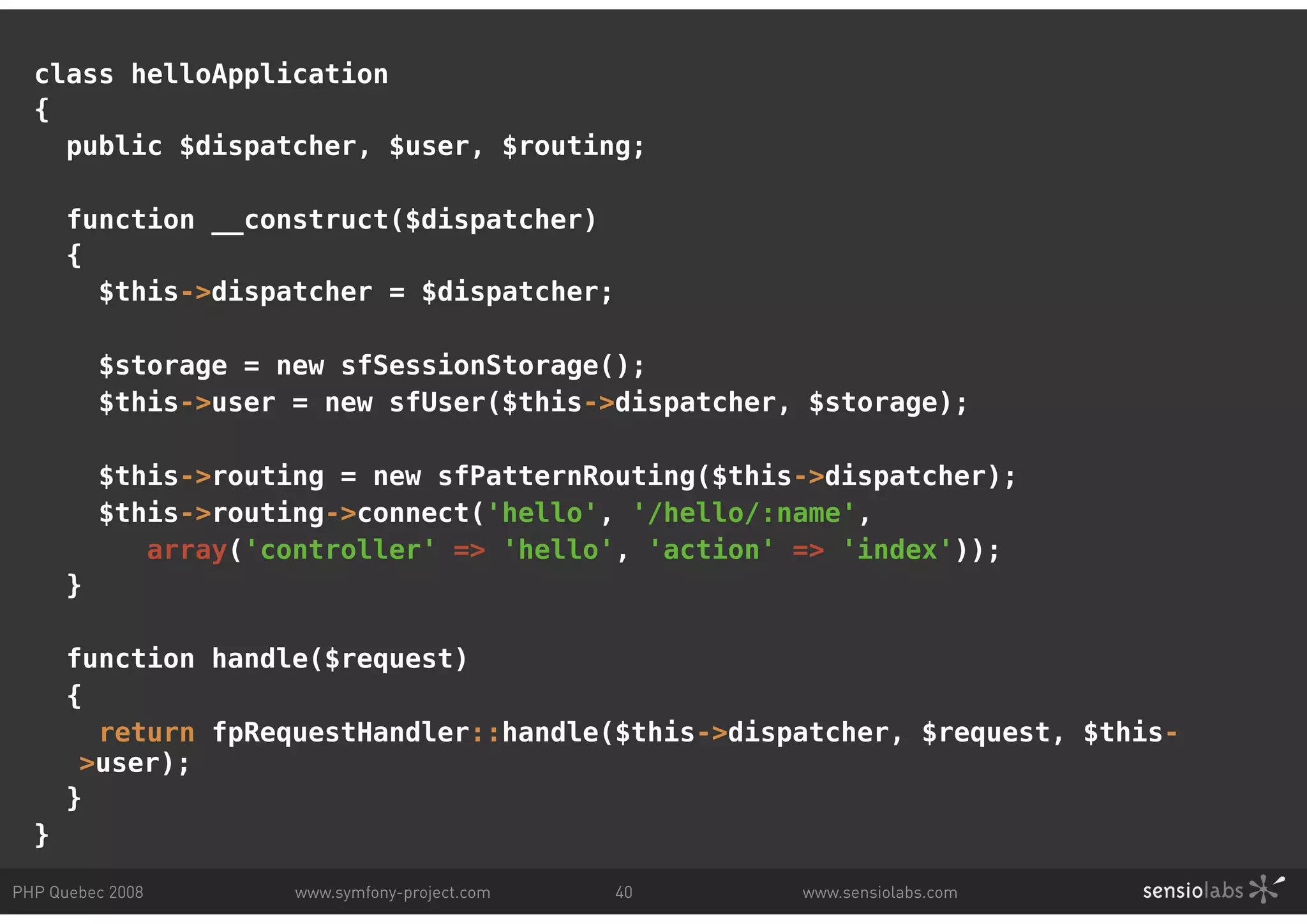class helloApplication { public $dispatcher, $user, $routing; function __construct($dispatcher) { $this->dispatcher = $dispatcher; $storage = new sfSessionStorage(); $this->user = new sfUser($this->dispatcher, $storage); $this->routing = new sfPatternRouting($this->dispatcher); $this->routing->connect('hello', '/hello/:name', array('controller' => 'hello', 'action' => 'index')); } function handle($request) { return fpRequestHandler::handle($this->dispatcher, $request, $this- >user); } } PHP Quebec 2008 www.symfony-project.com 40 www.sensiolabs.com 