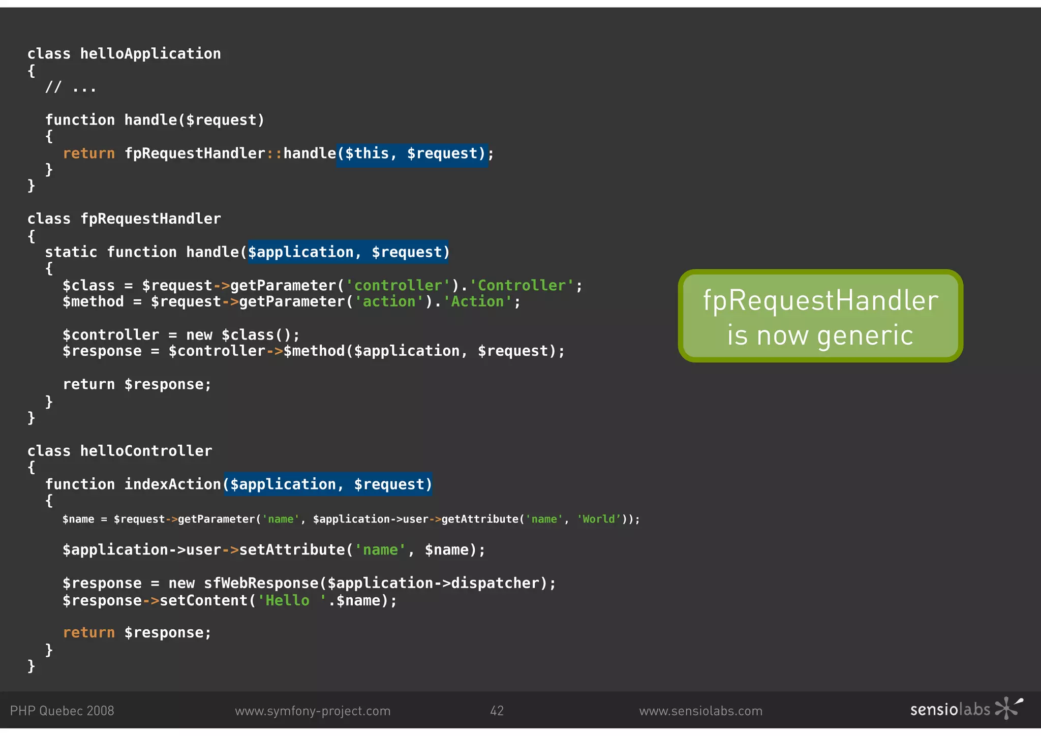 class helloApplication { // ... function handle($request) { return fpRequestHandler::handle($this, $request); } } class fpRequestHandler { static function handle($application, $request) { $class = $request->getParameter('controller').'Controller'; $method = $request->getParameter('action').'Action'; fpRequestHandler $controller = new $class(); $response = $controller->$method($application, $request); is now generic return $response; } } class helloController { function indexAction($application, $request) { $name = $request->getParameter('name', $application->user->getAttribute('name', 'World’)); $application->user->setAttribute('name', $name); $response = new sfWebResponse($application->dispatcher); $response->setContent('Hello '.$name); return $response; } } PHP Quebec 2008 www.symfony-project.com 42 www.sensiolabs.com 