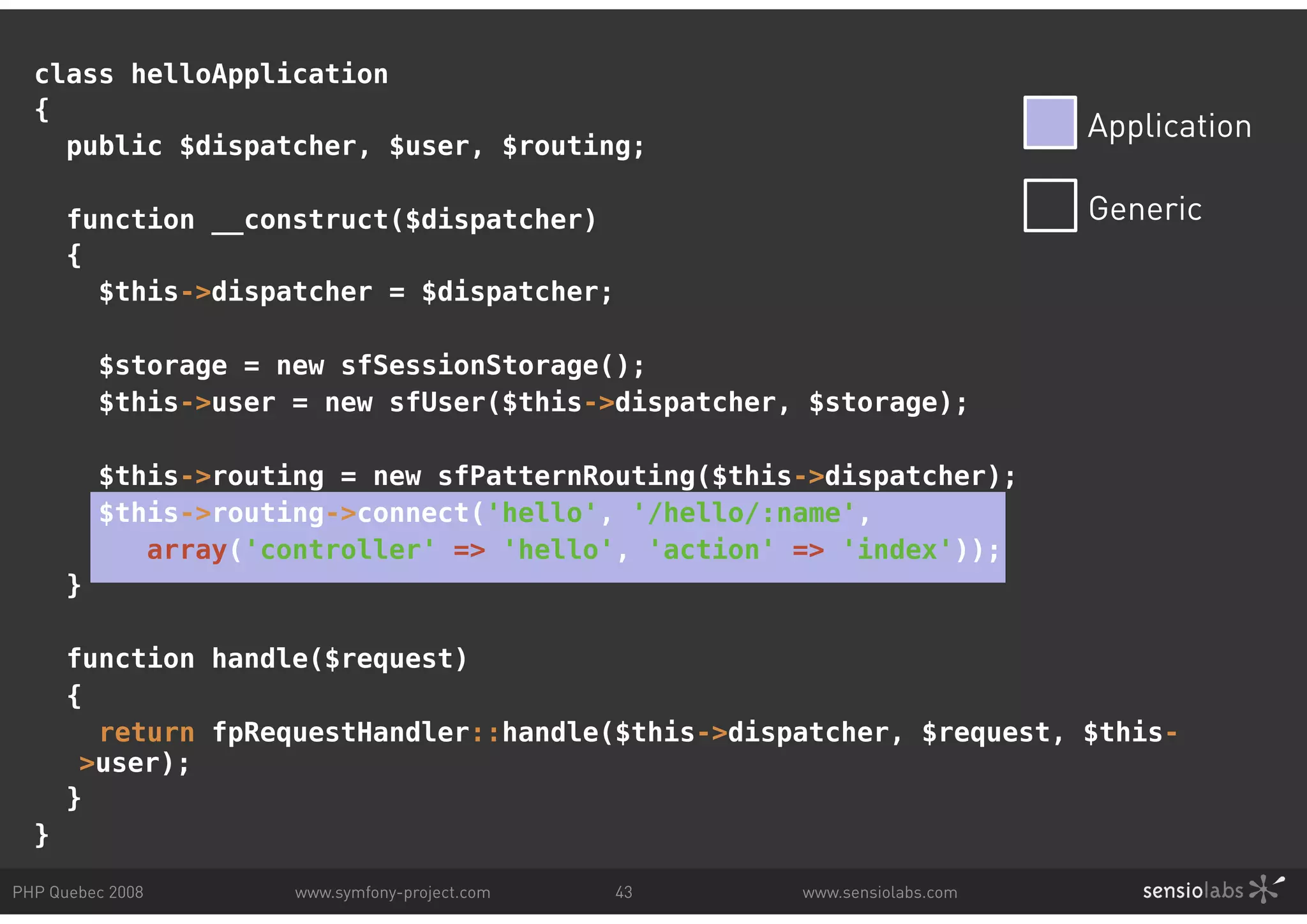 class helloApplication { Application public $dispatcher, $user, $routing; function __construct($dispatcher) Generic { $this->dispatcher = $dispatcher; $storage = new sfSessionStorage(); $this->user = new sfUser($this->dispatcher, $storage); $this->routing = new sfPatternRouting($this->dispatcher); $this->routing->connect('hello', '/hello/:name', array('controller' => 'hello', 'action' => 'index')); } function handle($request) { return fpRequestHandler::handle($this->dispatcher, $request, $this- >user); } } PHP Quebec 2008 www.symfony-project.com 43 www.sensiolabs.com 
