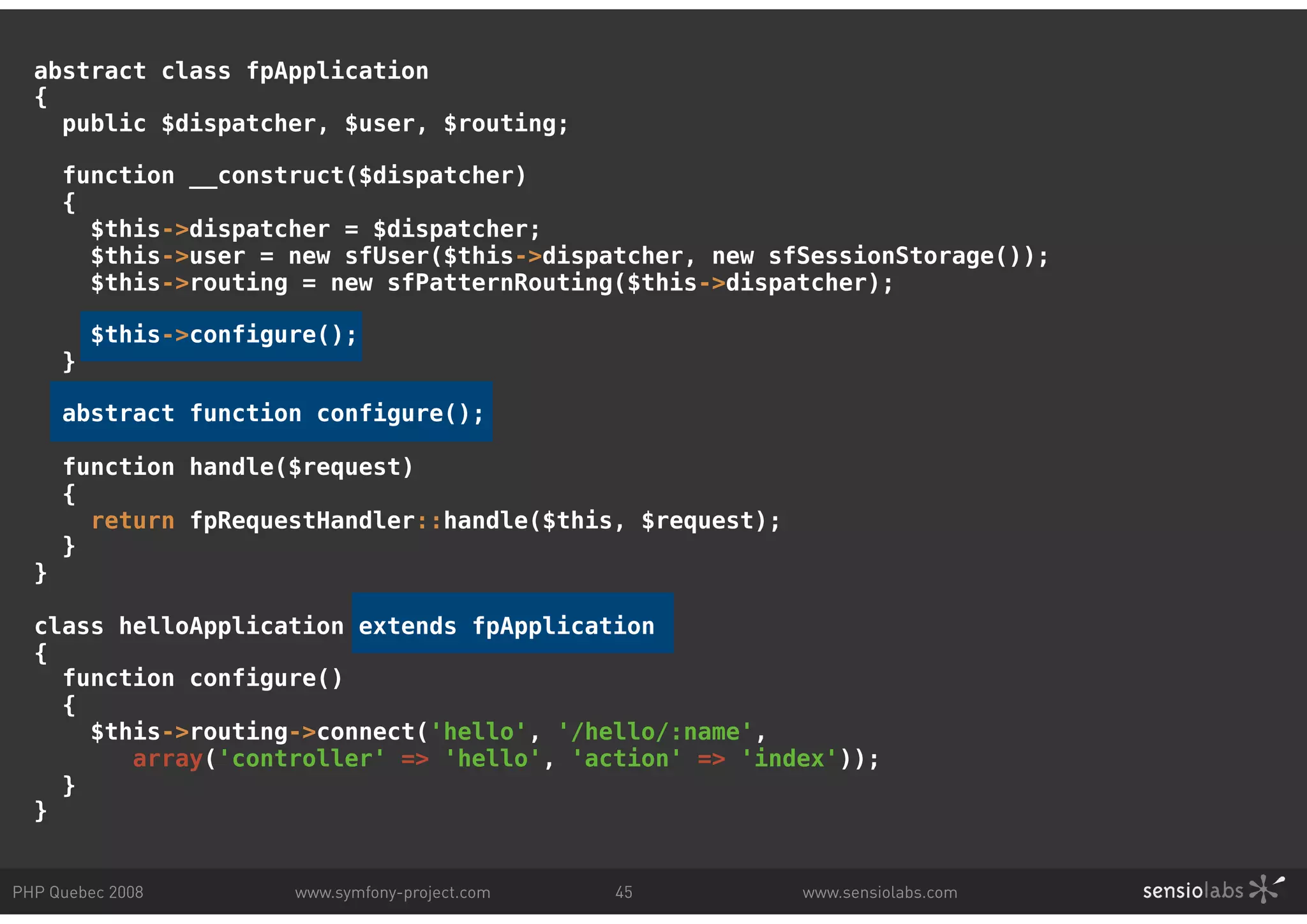 abstract class fpApplication { public $dispatcher, $user, $routing; function __construct($dispatcher) { $this->dispatcher = $dispatcher; $this->user = new sfUser($this->dispatcher, new sfSessionStorage()); $this->routing = new sfPatternRouting($this->dispatcher); $this->configure(); } abstract function configure(); function handle($request) { return fpRequestHandler::handle($this, $request); } } class helloApplication extends fpApplication { function configure() { $this->routing->connect('hello', '/hello/:name', array('controller' => 'hello', 'action' => 'index')); } } PHP Quebec 2008 www.symfony-project.com 45 www.sensiolabs.com 