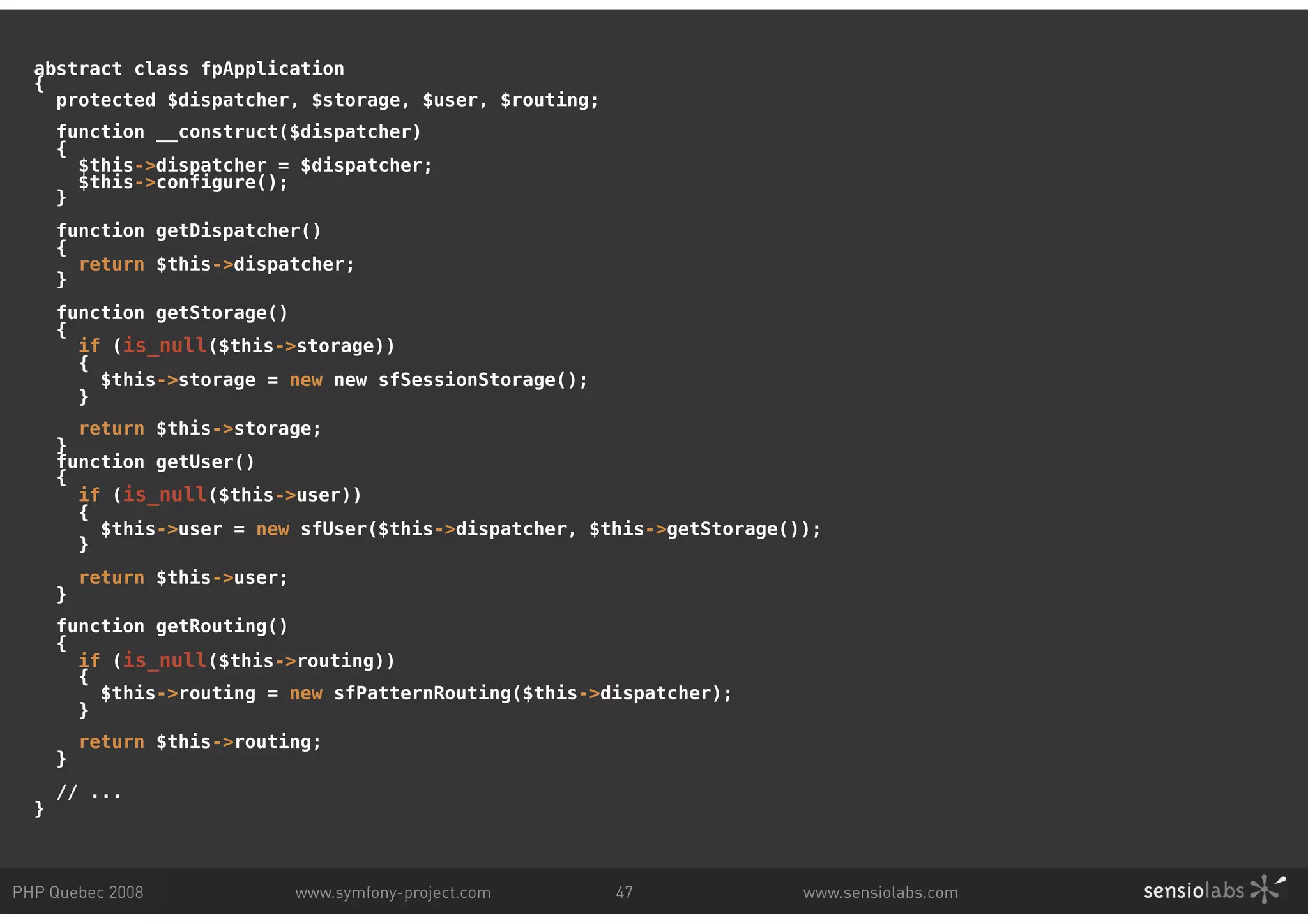 abstract class fpApplication { protected $dispatcher, $storage, $user, $routing; function __construct($dispatcher) { $this->dispatcher = $dispatcher; $this->configure(); } function getDispatcher() { return $this->dispatcher; } function getStorage() { if (is_null($this->storage)) { $this->storage = new new sfSessionStorage(); } return $this->storage; } function getUser() { if (is_null($this->user)) { $this->user = new sfUser($this->dispatcher, $this->getStorage()); } return $this->user; } function getRouting() { if (is_null($this->routing)) { $this->routing = new sfPatternRouting($this->dispatcher); } return $this->routing; } // ... } PHP Quebec 2008 www.symfony-project.com 47 www.sensiolabs.com 