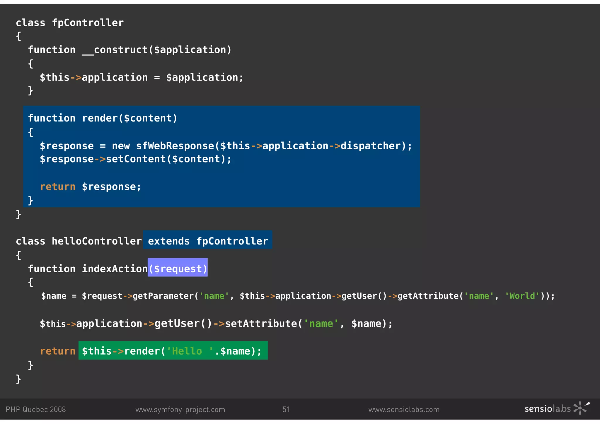 class fpController { function __construct($application) { $this->application = $application; } function render($content) { $response = new sfWebResponse($this->application->dispatcher); $response->setContent($content); return $response; } } class helloController extends fpController { function indexAction($request) { $name = $request->getParameter('name', $this->application->getUser()->getAttribute('name', 'World')); $this->application->getUser()->setAttribute('name', $name); return $this->render('Hello '.$name); } } PHP Quebec 2008 www.symfony-project.com 51 www.sensiolabs.com 
