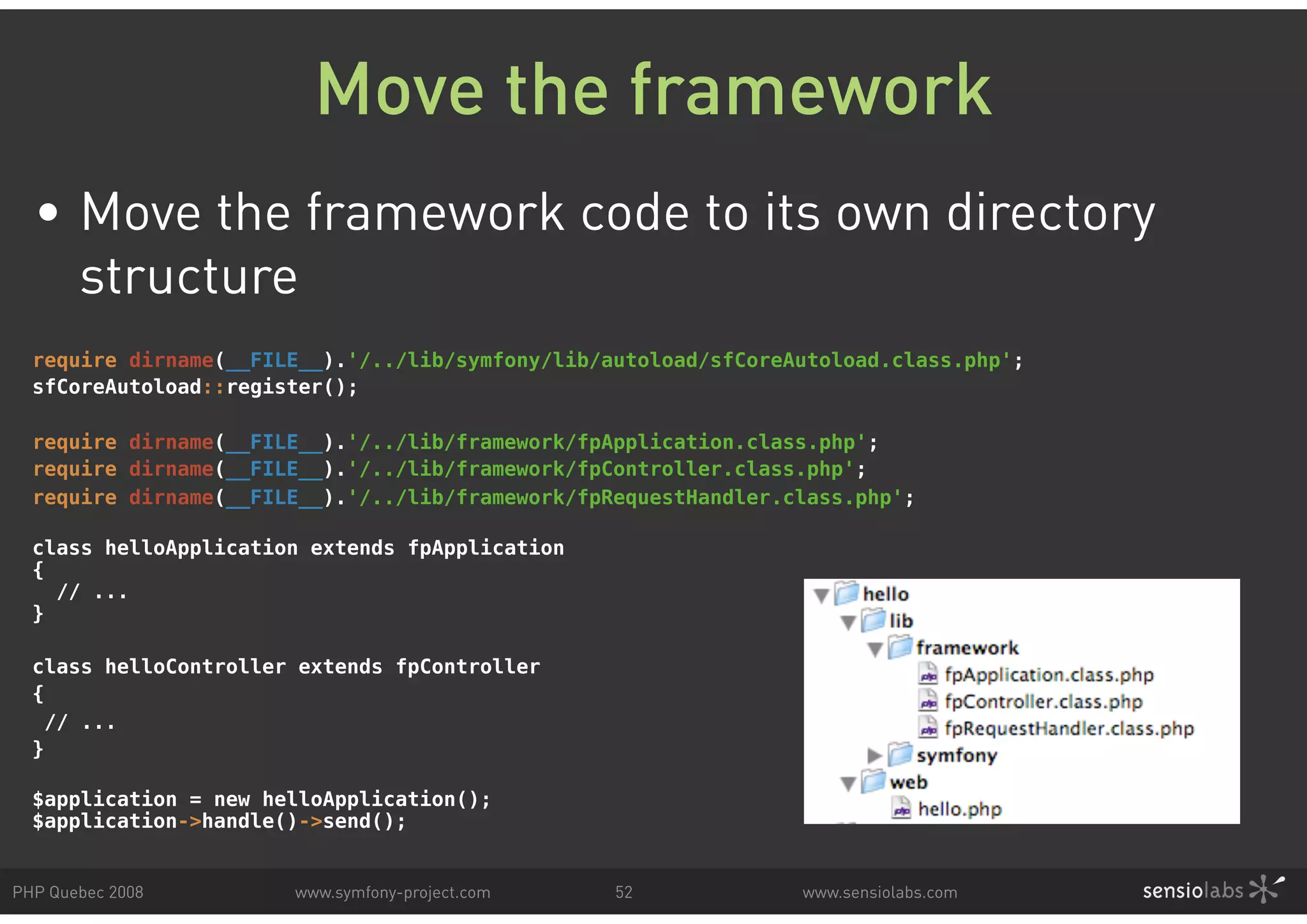 Move the framework • Move the framework code to its own directory structure require dirname(__FILE__).'/../lib/symfony/lib/autoload/sfCoreAutoload.class.php'; sfCoreAutoload::register(); require dirname(__FILE__).'/../lib/framework/fpApplication.class.php'; require dirname(__FILE__).'/../lib/framework/fpController.class.php'; require dirname(__FILE__).'/../lib/framework/fpRequestHandler.class.php'; class helloApplication extends fpApplication { // ... } class helloController extends fpController { // ... } $application = new helloApplication(); $application->handle()->send(); PHP Quebec 2008 www.symfony-project.com 52 www.sensiolabs.com 