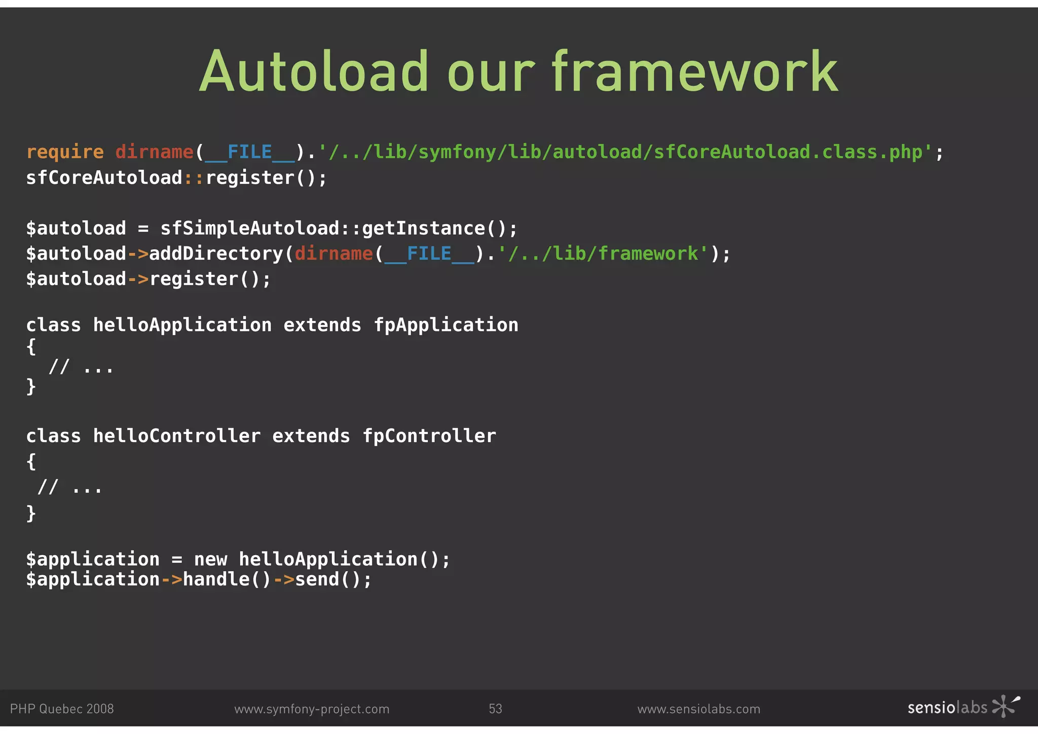 Autoload our framework require dirname(__FILE__).'/../lib/symfony/lib/autoload/sfCoreAutoload.class.php'; sfCoreAutoload::register(); $autoload = sfSimpleAutoload::getInstance(); $autoload->addDirectory(dirname(__FILE__).'/../lib/framework'); $autoload->register(); class helloApplication extends fpApplication { // ... } class helloController extends fpController { // ... } $application = new helloApplication(); $application->handle()->send(); PHP Quebec 2008 www.symfony-project.com 53 www.sensiolabs.com 