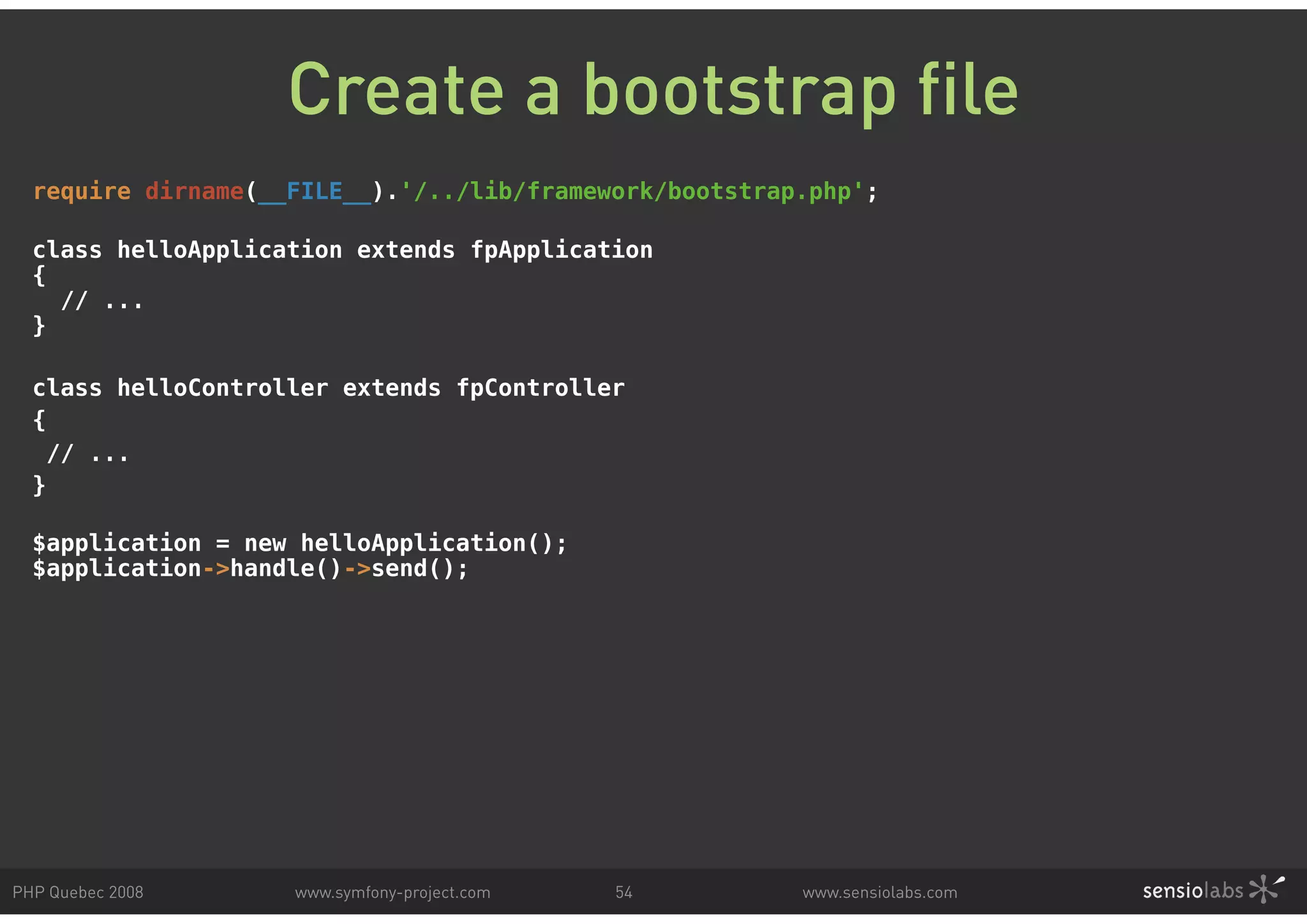 Create a bootstrap file require dirname(__FILE__).'/../lib/framework/bootstrap.php'; class helloApplication extends fpApplication { // ... } class helloController extends fpController { // ... } $application = new helloApplication(); $application->handle()->send(); PHP Quebec 2008 www.symfony-project.com 54 www.sensiolabs.com 