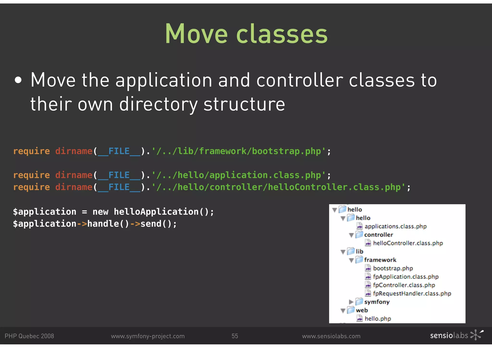 Move classes • Move the application and controller classes to their own directory structure require dirname(__FILE__).'/../lib/framework/bootstrap.php'; require dirname(__FILE__).'/../hello/application.class.php'; require dirname(__FILE__).'/../hello/controller/helloController.class.php'; $application = new helloApplication(); $application->handle()->send(); PHP Quebec 2008 www.symfony-project.com 55 www.sensiolabs.com 