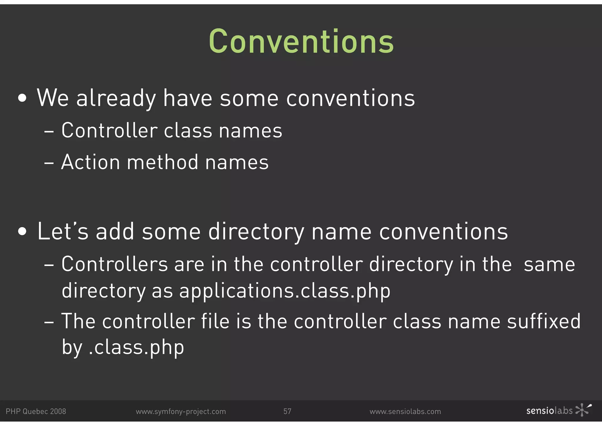 Conventions • We already have some conventions – Controller class names – Action method names • Let’s add some directory name conventions – Controllers are in the controller directory in the same directory as applications.class.php – The controller file is the controller class name suffixed by .class.php PHP Quebec 2008 www.symfony-project.com 57 www.sensiolabs.com 