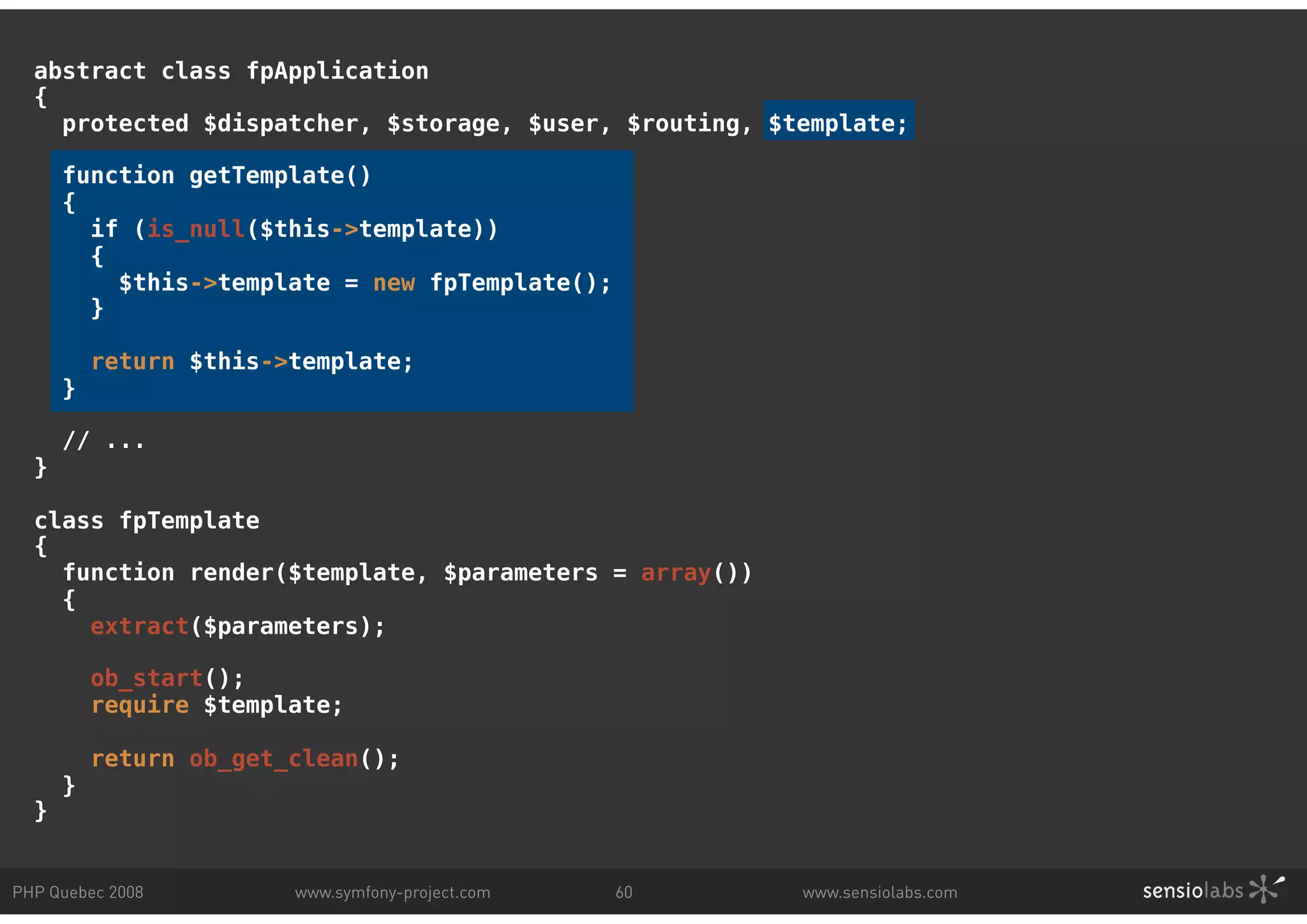 abstract class fpApplication { protected $dispatcher, $storage, $user, $routing, $template; function getTemplate() { if (is_null($this->template)) { $this->template = new fpTemplate(); } return $this->template; } // ... } class fpTemplate { function render($template, $parameters = array()) { extract($parameters); ob_start(); require $template; return ob_get_clean(); } } PHP Quebec 2008 www.symfony-project.com 60 www.sensiolabs.com 