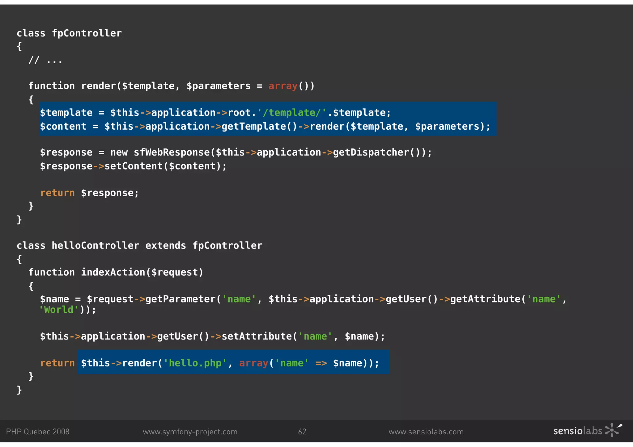 class fpController { // ... function render($template, $parameters = array()) { $template = $this->application->root.'/template/'.$template; $content = $this->application->getTemplate()->render($template, $parameters); $response = new sfWebResponse($this->application->getDispatcher()); $response->setContent($content); return $response; } } class helloController extends fpController { function indexAction($request) { $name = $request->getParameter('name', $this->application->getUser()->getAttribute('name', 'World')); $this->application->getUser()->setAttribute('name', $name); return $this->render('hello.php', array('name' => $name)); } } PHP Quebec 2008 www.symfony-project.com 62 www.sensiolabs.com 