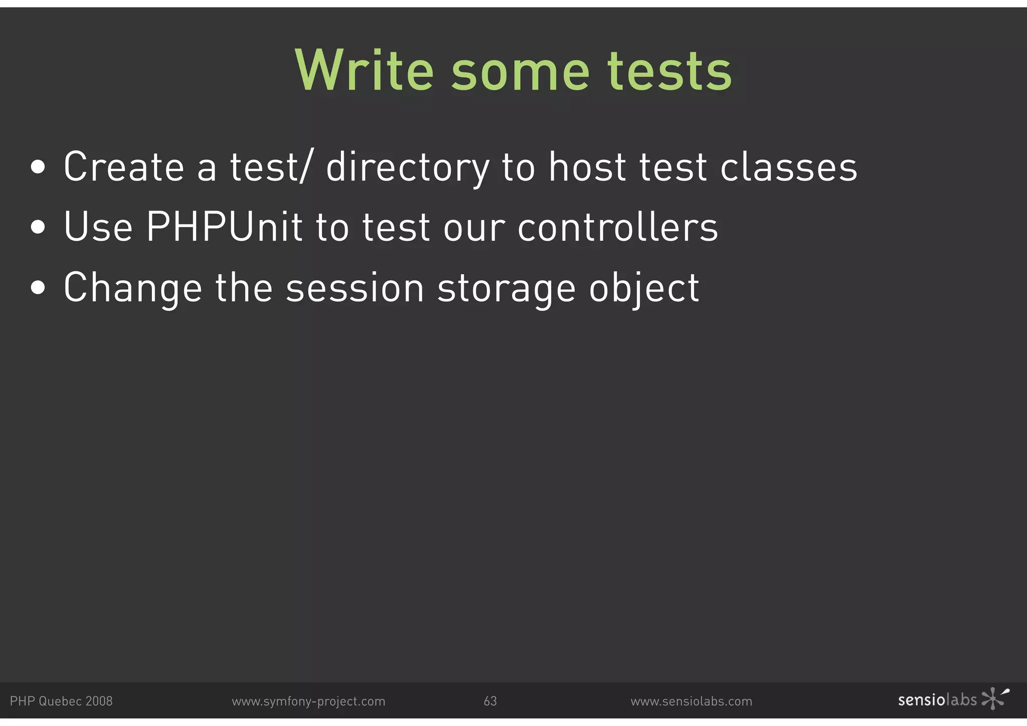 Write some tests • Create a test/ directory to host test classes • Use PHPUnit to test our controllers • Change the session storage object PHP Quebec 2008 www.symfony-project.com 63 www.sensiolabs.com 