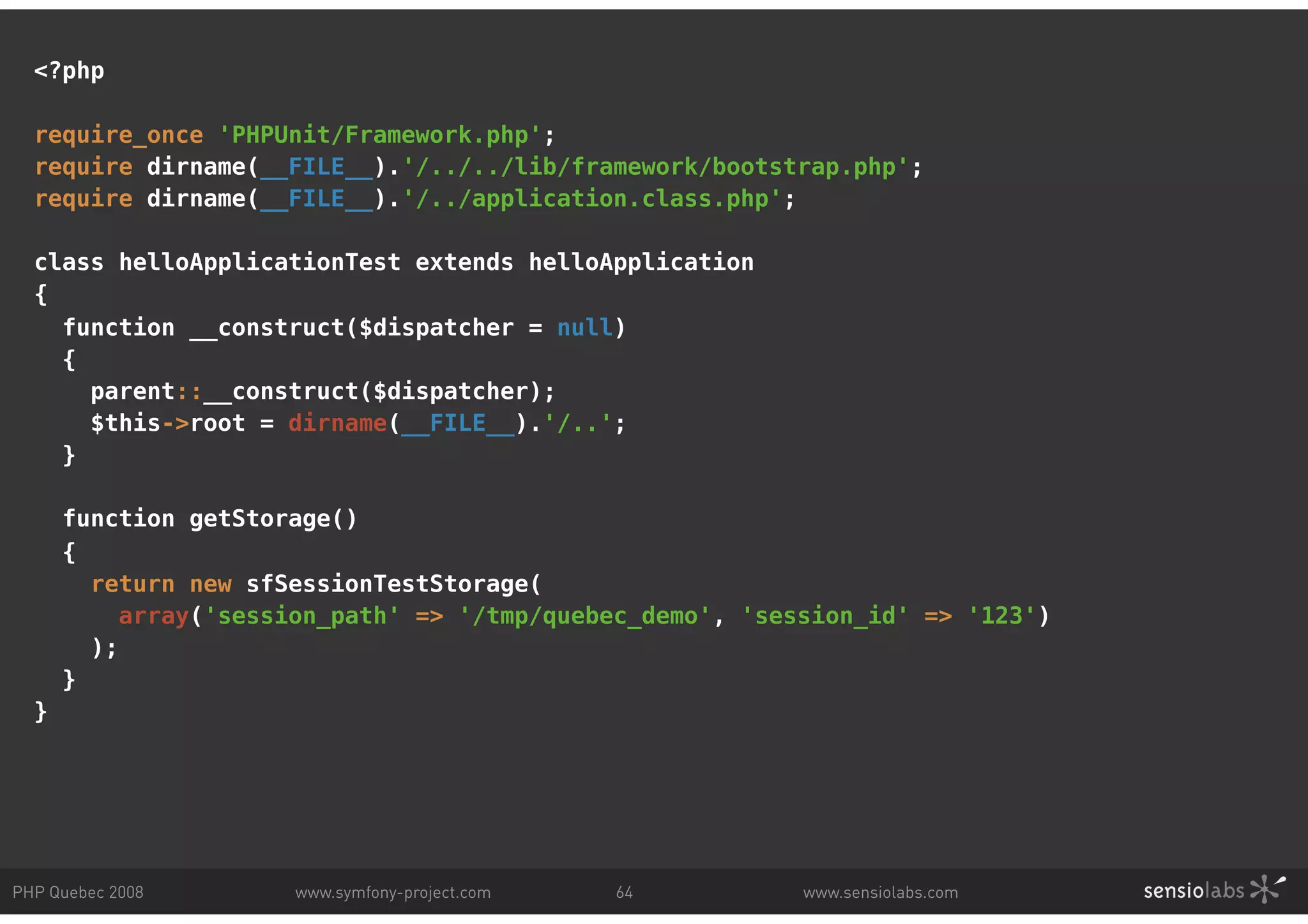 <?php require_once 'PHPUnit/Framework.php'; require dirname(__FILE__).'/../../lib/framework/bootstrap.php'; require dirname(__FILE__).'/../application.class.php'; class helloApplicationTest extends helloApplication { function __construct($dispatcher = null) { parent::__construct($dispatcher); $this->root = dirname(__FILE__).'/..'; } function getStorage() { return new sfSessionTestStorage( array('session_path' => '/tmp/quebec_demo', 'session_id' => '123') ); } } PHP Quebec 2008 www.symfony-project.com 64 www.sensiolabs.com 