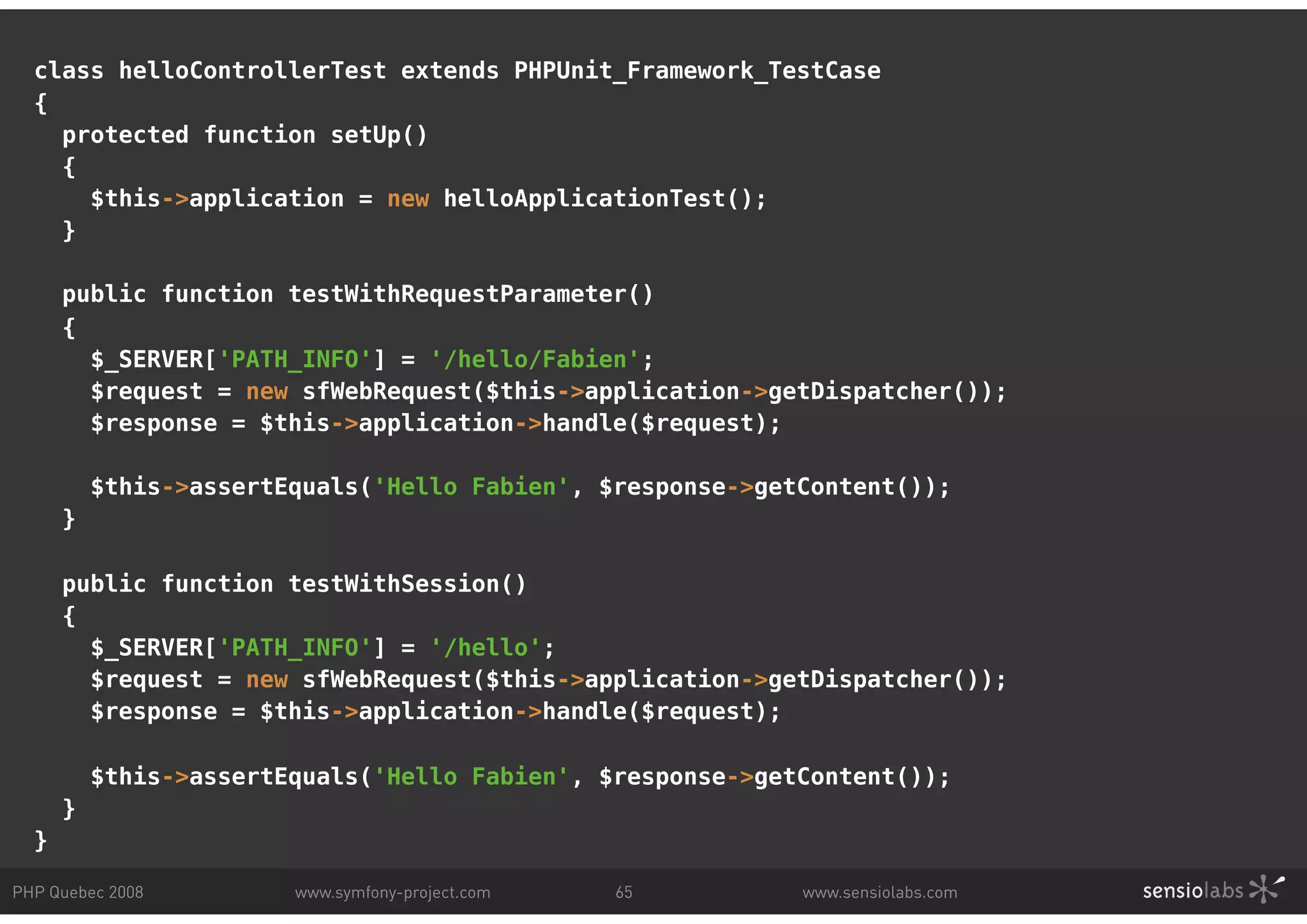class helloControllerTest extends PHPUnit_Framework_TestCase { protected function setUp() { $this->application = new helloApplicationTest(); } public function testWithRequestParameter() { $_SERVER['PATH_INFO'] = '/hello/Fabien'; $request = new sfWebRequest($this->application->getDispatcher()); $response = $this->application->handle($request); $this->assertEquals('Hello Fabien', $response->getContent()); } public function testWithSession() { $_SERVER['PATH_INFO'] = '/hello'; $request = new sfWebRequest($this->application->getDispatcher()); $response = $this->application->handle($request); $this->assertEquals('Hello Fabien', $response->getContent()); } } PHP Quebec 2008 www.symfony-project.com 65 www.sensiolabs.com 