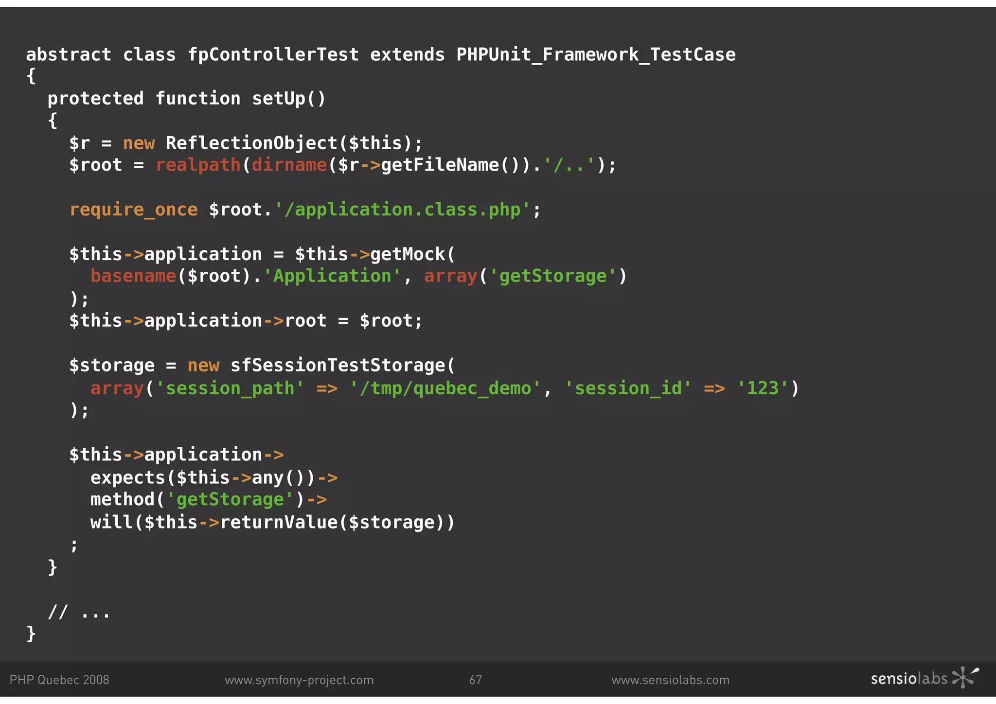 abstract class fpControllerTest extends PHPUnit_Framework_TestCase { protected function setUp() { $r = new ReflectionObject($this); $root = realpath(dirname($r->getFileName()).'/..'); require_once $root.'/application.class.php'; $this->application = $this->getMock( basename($root).'Application', array('getStorage') ); $this->application->root = $root; $storage = new sfSessionTestStorage( array('session_path' => '/tmp/quebec_demo', 'session_id' => '123') ); $this->application-> expects($this->any())-> method('getStorage')-> will($this->returnValue($storage)) ; } // ... } PHP Quebec 2008 www.symfony-project.com 67 www.sensiolabs.com 