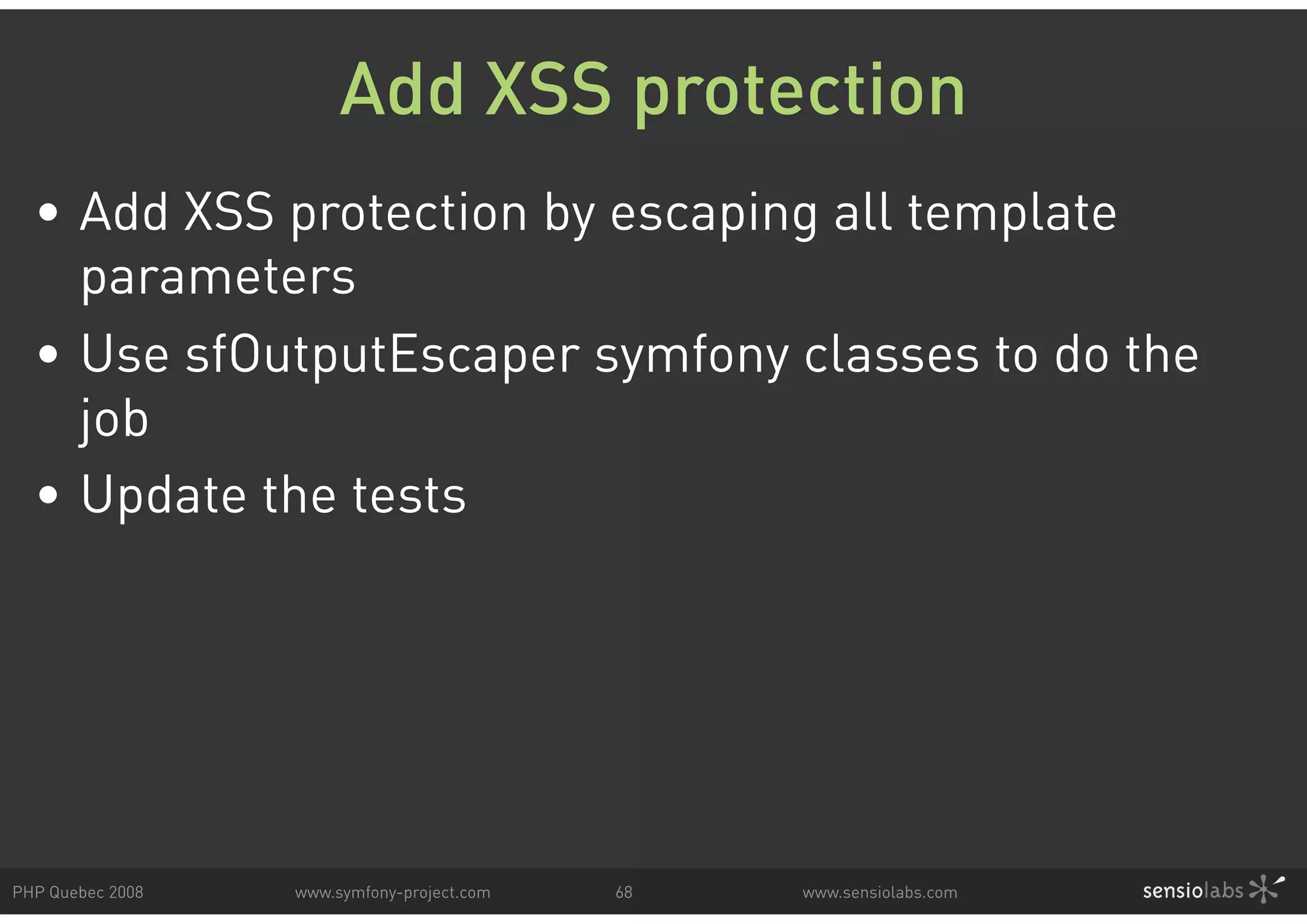 Add XSS protection • Add XSS protection by escaping all template parameters • Use sfOutputEscaper symfony classes to do the job • Update the tests PHP Quebec 2008 www.symfony-project.com 68 www.sensiolabs.com 