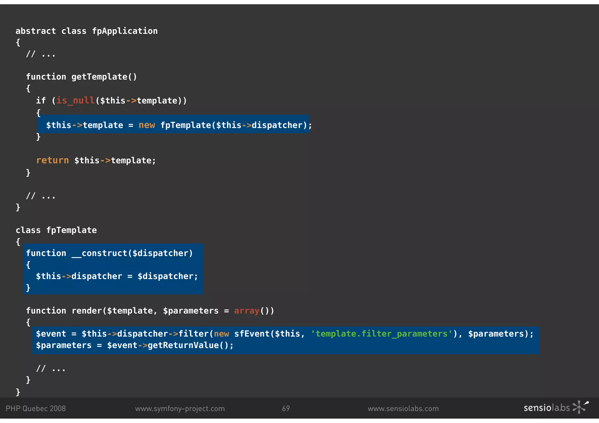 abstract class fpApplication { // ... function getTemplate() { if (is_null($this->template)) { $this->template = new fpTemplate($this->dispatcher); } return $this->template; } // ... } class fpTemplate { function __construct($dispatcher) { $this->dispatcher = $dispatcher; } function render($template, $parameters = array()) { $event = $this->dispatcher->filter(new sfEvent($this, 'template.filter_parameters'), $parameters); $parameters = $event->getReturnValue(); // ... } } PHP Quebec 2008 www.symfony-project.com 69 www.sensiolabs.com 