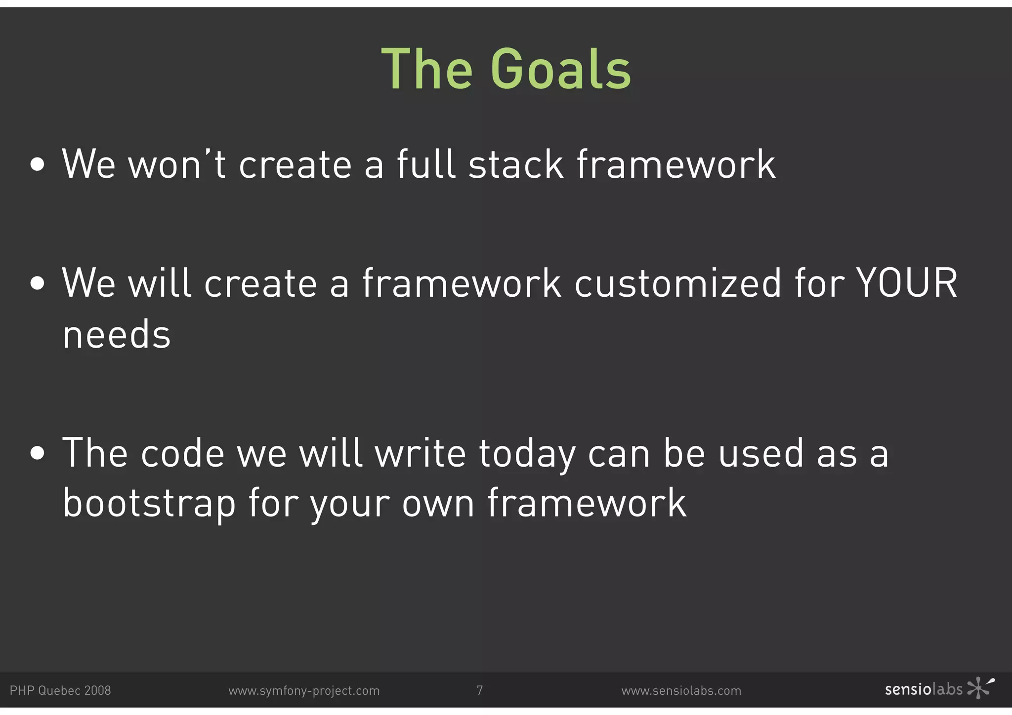 The Goals • We won’t create a full stack framework • We will create a framework customized for YOUR needs • The code we will write today can be used as a bootstrap for your own framework PHP Quebec 2008 www.symfony-project.com 7 www.sensiolabs.com 